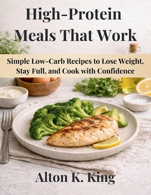 High-Protein Meals That Work: Simple Low-Carb Recipes to Lose Weight, Stay Full, and Cook with Confidence by K. King, Alton