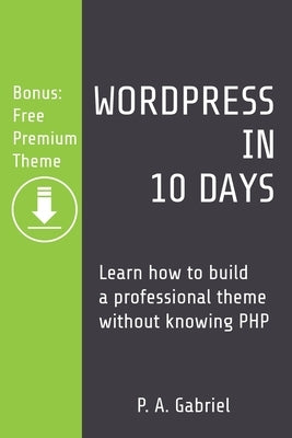 WordPress in 10 Days: Learn How to Build a Professional Theme without Knowing PHP (Bonus: Free Premium Theme) by Gabriel, P. A.