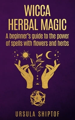 Wicca Herbal Magic: A Beginner's Guide To The Power Of Spells With Flowers And Herbs by Shiptof, Ursula