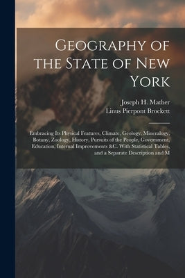 Geography of the State of New York: Embracing Its Physical Features, Climate, Geology, Mineralogy, Botany, Zoology, History, Pursuits of the People, G by Brockett, Linus Pierpont