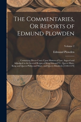 The Commentaries, Or Reports of Edmund Plowden: ... Containing Divers Cases Upon Matters of Law, Argued and Adjudged in the Several Reigns of King Edw by Plowden, Edmund