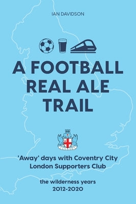 A Football Real Ale Trail: 'Away' days with Coventry City London Supporters Club in the wilderness years 2012-2020 by Davidson, Ian
