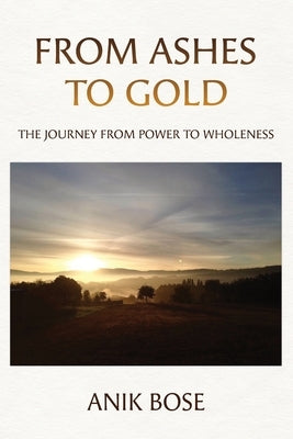 From Ashes to Gold: The Journey from Power to Wholeness by Bose, Anik