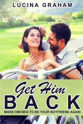 Get Him Back: Make Him Beg To Be Your Boyfriend Again by Graham, Lucina