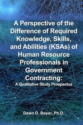 A Perspective of the Difference of Required Knowledge, Skills, and Abilities (KSAs) of Human Resource Professionals in Government Contracting: A Quali by Boyer, Dawn D.