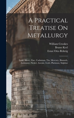 A Practical Treatise On Metallurgy: Lead, Silver, Zinc, Cadmium, Tin, Mercury, Bismuth, Antimony, Nickel, Arsenic, Gold, Platinum, Sulphur by Crookes, William