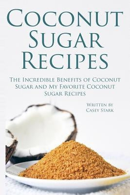Coconut Sugar Recipes: The Incredible Benefits of Coconut Sugar and My Favorite Coconut Sugar Recipes by Stark, Casey