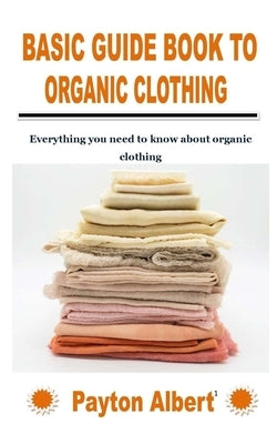 Basic Guide Book to Organic Clothing: Everything you need to know about organic clothing by Albert, Payton