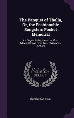 The Banquet of Thalia, Or, the Fashionable Songsters Pocket Memorial: An Elegant Collection of the Most Admired Songs From Ancient & Modern Authors by Atkinson, Frederick