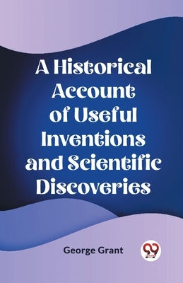 A Historical Account of Useful Inventions and Scientific Discoveries by Grant, George