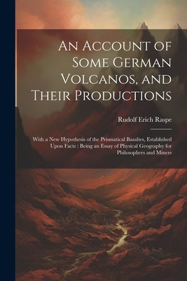 An Account of Some German Volcanos, and Their Productions: With a New Hypothesis of the Prismatical Basaltes, Established Upon Facts: Being an Essay o by Raspe, Rudolf Erich