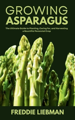 Growing Asparagus: The Ultimate Guide to Planting, Caring for, and Harvesting a Bountiful Perennial Crop by Liebman, Freddie