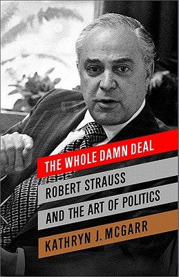 The Whole Damn Deal: Robert Strauss and the Art of Politics by McGarr, Kathryn J.