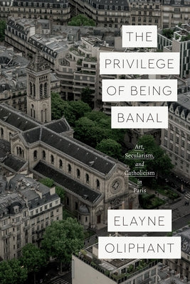 The Privilege of Being Banal: Art, Secularism, and Catholicism in Paris by Oliphant, Elayne