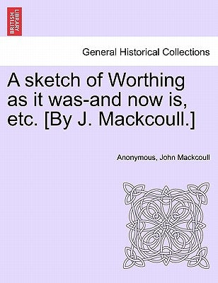 A Sketch of Worthing as It Was-And Now Is, Etc. [By J. Mackcoull.] by Anonymous