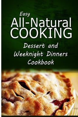 Easy All-Natural Cooking - Dessert and Weeknight Dinners Cookbook: Easy Healthy Recipes Made With Natural Ingredients by Easy All-Natural Cooking