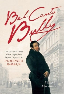Bel Canto Bully: The Life and Times of the Legendary Opera Impresario Domenico Barbaja by Eisenbeiss, Philip