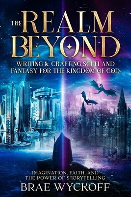 The Realm Beyond: Writing & Crafting Sci-Fi and Fantasy for the Kingdom of God: Imagination, Faith, and the Power of Storytelling by Wyckoff, Brae