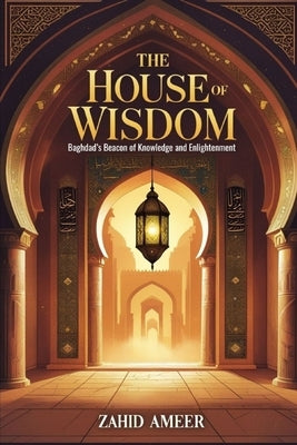 The House of Wisdom: Baghdad's Beacon of Knowledge and Enlightenment by Ameer, Zahid