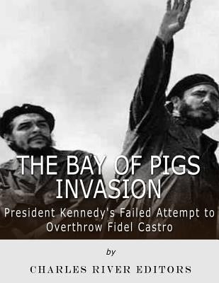 The Bay of Pigs Invasion: President Kennedy's Failed Attempt to Overthrow Fidel Castro by Charles River Editors