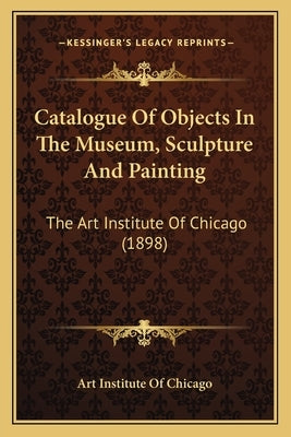Catalogue of Objects in the Museum, Sculpture and Painting: The Art Institute of Chicago (1898) by Art Institute of Chicago