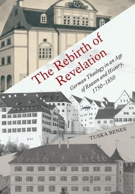 The Rebirth of Revelation: German Theology in an Age of Reason and History, 1750-1850 by Benes, Tuska