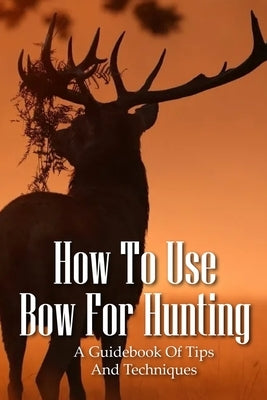 How To Use Bow For Hunting: A Guidebook Of Tips And Techniques: Explore The Outdoors Books by Dehn, Gisele