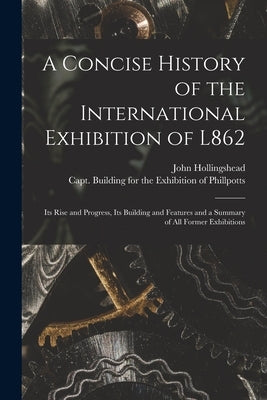 A Concise History of the International Exhibition of L862: Its Rise and Progress, Its Building and Features and a Summary of All Former Exhibitions by Hollingshead, John