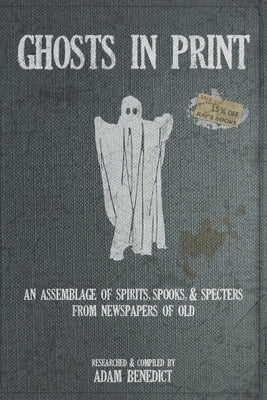 Ghosts In Print: An Assemblage Of Spirits, Spooks, & Specters From Newspapers Of Old by Benedict, Adam