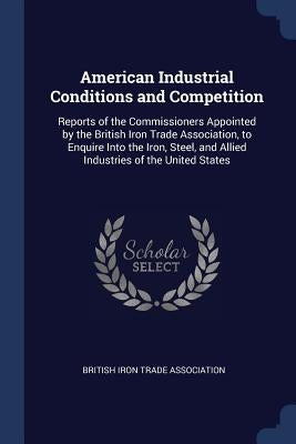 American Industrial Conditions and Competition: Reports of the Commissioners Appointed by the British Iron Trade Association, to Enquire Into the Iron by British Iron Trade Association