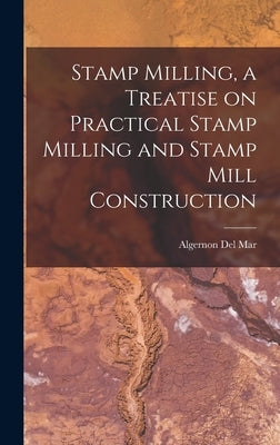 Stamp Milling, a Treatise on Practical Stamp Milling and Stamp Mill Construction by Del Mar, Algernon