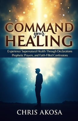 Command Your Healing: Experience Supernatural Health Through Declarations, Prophetic Prayers, and Faith-Filled Confessions by Akosa, Chris