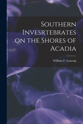 Southern Invesrtebrates on the Shores of Acadia [microform] by Ganong, William F. (William Francis)