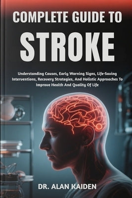 Complete Guide to Stroke: Understanding Causes, Early Warning Signs, Life-Saving Interventions, Recovery Strategies, And Holistic Approaches To Improv by Kaiden, Alan
