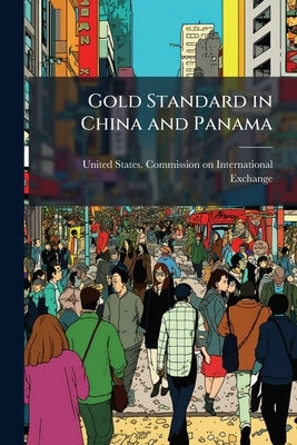 Gold Standard in China and Panama: Report on the Introduction of the Gold-exchange Standard Into China, Panama, and Other Silver-using Countries, and by United States Commission on Internation