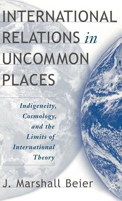 International Relations in Uncommon Places: Indigeneity, Cosmology, and the Limits of International Theory by Beier, J.