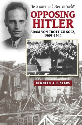 Opposing Hitler: Adam Von Trott Zu Solz, 1909-1944 -- 'to Strive & Not to Yield' by Sears, Kenneth A. E.