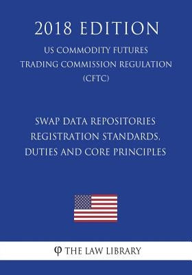 Swap Data Repositories - Registration Standards, Duties and Core Principles (US Commodity Futures Trading Commission Regulation) (CFTC) (2018 Edition) by The Law Library