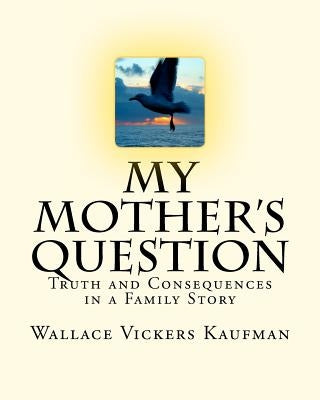 My Mother's Question: Truth and Consequences in a Family's Story by Kaufman, Wallace Vickers