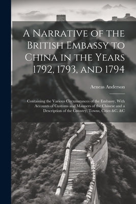 A Narrative of the British Embassy to China in the Years 1792, 1793, and 1794; Containing the Various Circumstances of the Embassy, With Accounts of C by Anderson, Aeneas