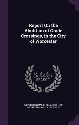 Report On the Abolition of Grade Crossings, in the City of Worcester by Worcester (Mass ). Commission on Aboliti