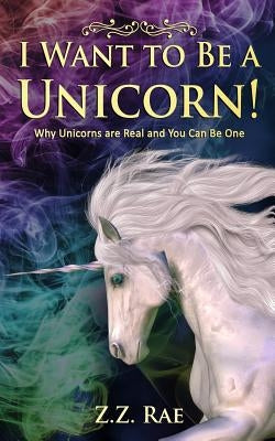 I Want to Be a Unicorn!: Why Unicorns are Real And You Can Be One by Rae, Z. Z.