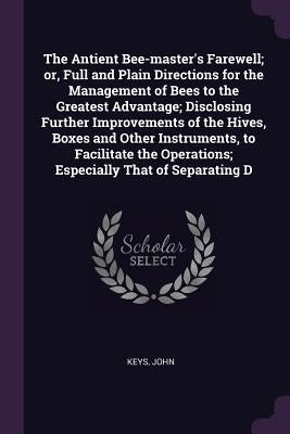 The Antient Bee-master's Farewell; or, Full and Plain Directions for the Management of Bees to the Greatest Advantage; Disclosing Further Improvements by Keys, John