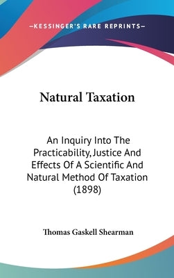 Natural Taxation: An Inquiry Into The Practicability, Justice And Effects Of A Scientific And Natural Method Of Taxation (1898) by Shearman, Thomas Gaskell