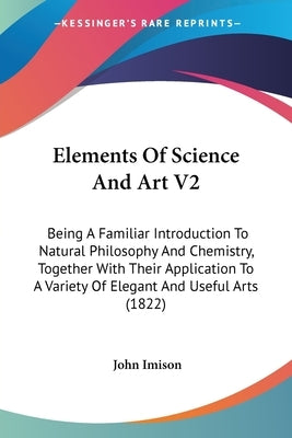 Elements Of Science And Art V2: Being A Familiar Introduction To Natural Philosophy And Chemistry, Together With Their Application To A Variety Of Ele by Imison, John