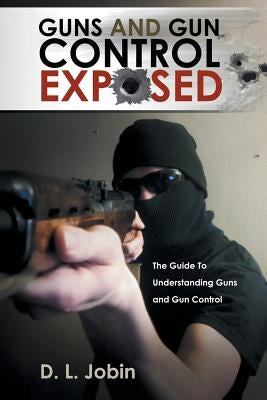 Guns and Gun Control Exposed: The Guide to Understanding Guns and Gun Control by Jobin, D. L.