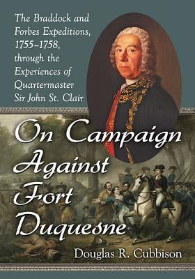 On Campaign Against Fort Duquesne: The Braddock and Forbes Expeditions, 1755-1758, through the Experiences of Quartermaster Sir John St. Clair by Cubbison, Douglas R.