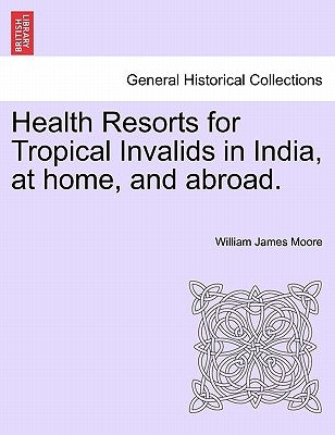 Health Resorts for Tropical Invalids in India, at Home, and Abroad. by Moore, William James