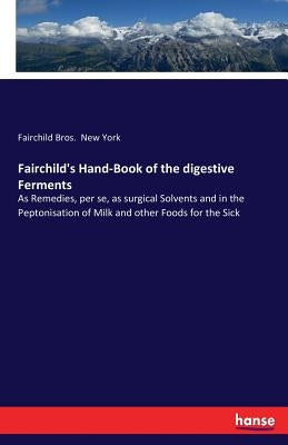 Fairchild's Hand-Book of the digestive Ferments: As Remedies, per se, as surgical Solvents and in the Peptonisation of Milk and other Foods for the Si by New York, Fairchild Bros