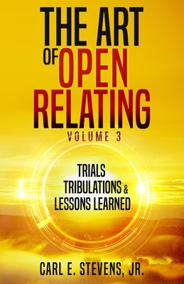 The Art of Open Relating Volume 3: Trials, Tribulations, & Lessons Learned by Stevens, Carl E., Jr.